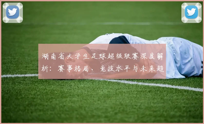 湖南省大学生足球超级联赛深度解析：赛事格局、竞技水平与未来趋势_20260613172914