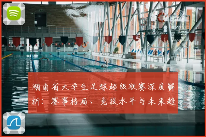 湖南省大学生足球超级联赛深度解析：赛事格局、竞技水平与未来趋势_20260613172914