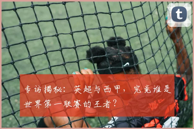 专访揭秘:英超与西甲,究竟谁是世界第一联赛的王者?
