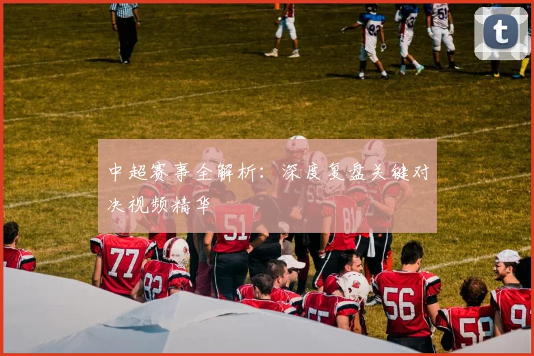 中超赛事全解析:深度复盘关键对决视频精华