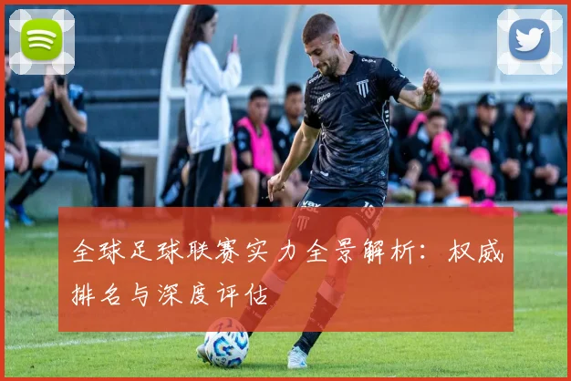 全球足球联赛实力全景解析：权威排名与深度评估