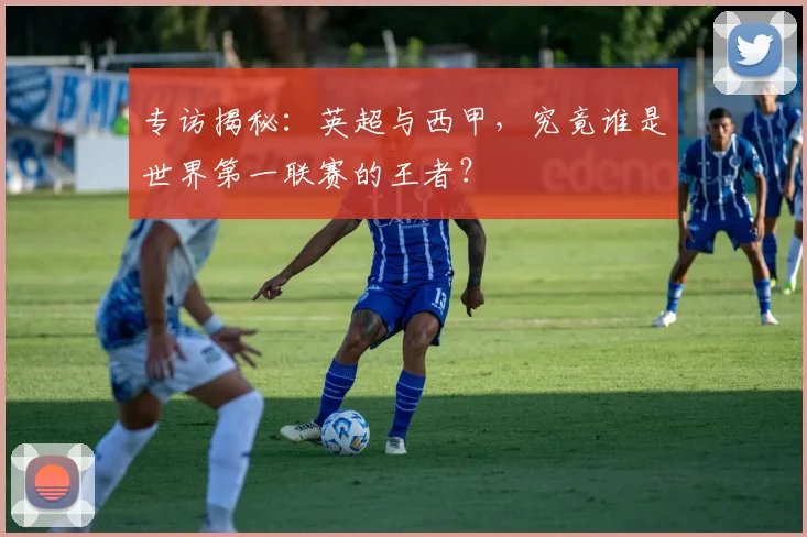 专访揭秘:英超与西甲,究竟谁是世界第一联赛的王者?