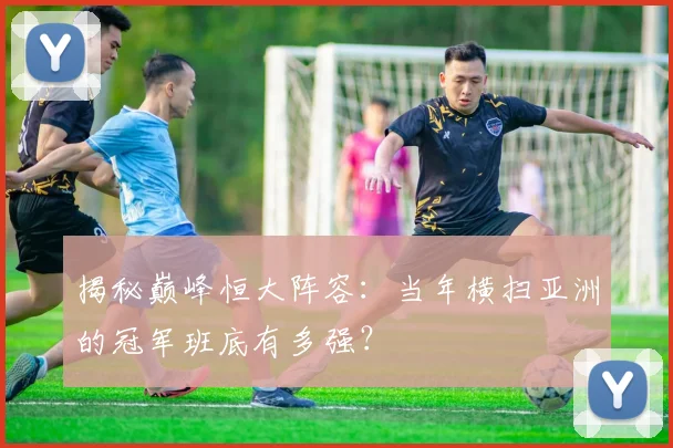 揭秘巅峰恒大阵容：当年横扫亚洲的冠军班底有多强？
