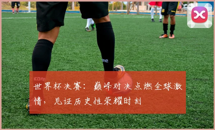 世界杯决赛：巅峰对决点燃全球激情，见证历史性荣耀时刻